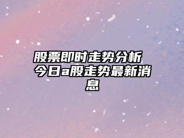 股票即時(shí)走勢分析 今日a股走勢最新消息