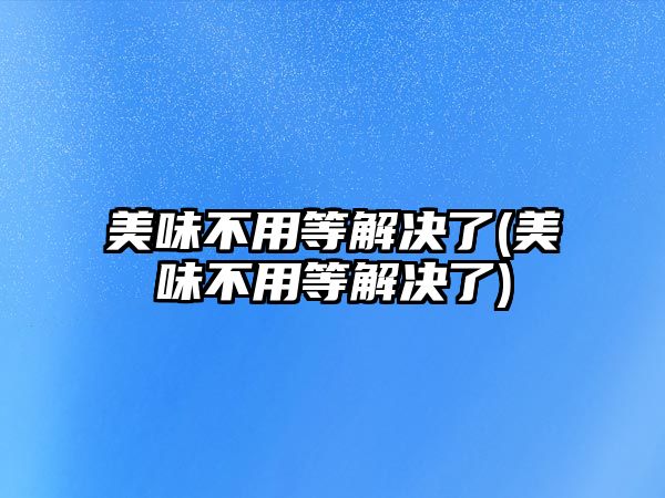 美味不用等解決了(美味不用等解決了)