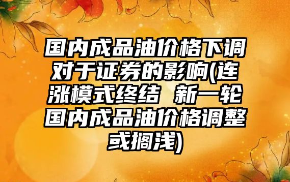 國內成品油價(jià)格下調對于證券的影響(連漲模式終結 新一輪國內成品油價(jià)格調整或擱淺)