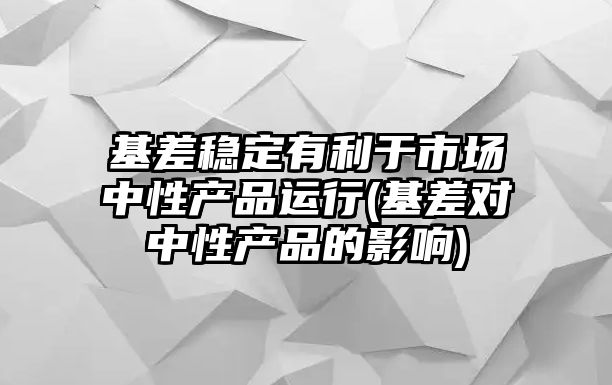 基差穩定有利于市場(chǎng)中性產(chǎn)品運行(基差對中性產(chǎn)品的影響)