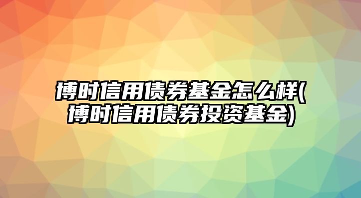 博時(shí)信用債券基金怎么樣(博時(shí)信用債券投資基金)