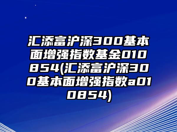 匯添富滬深300基本面增強指數基金010854(匯添富滬深300基本面增強指數a010854)