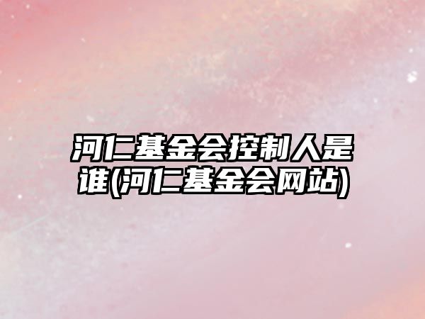 河仁基金會(huì )控制人是誰(shuí)(河仁基金會(huì )網(wǎng)站)