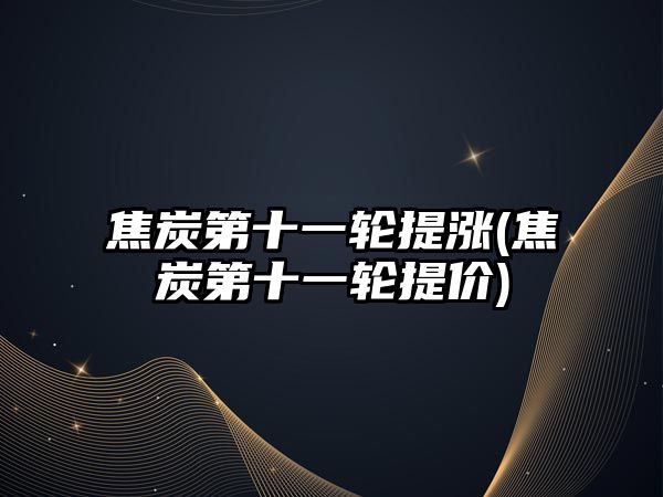 焦炭第十一輪提漲(焦炭第十一輪提價(jià))