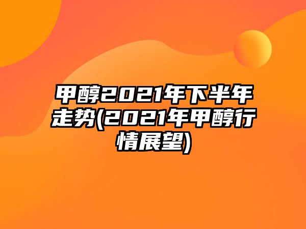 甲醇2021年下半年走勢(2021年甲醇行情展望)