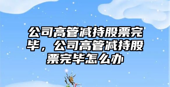 公司高管減持股票完畢，公司高管減持股票完畢怎么辦