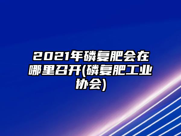 2021年磷復肥會(huì )在哪里召開(kāi)(磷復肥工業(yè)協(xié)會(huì ))