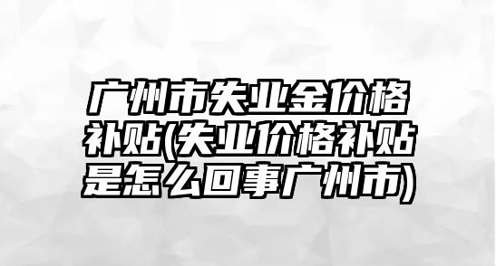 廣州市失業(yè)金價(jià)格補貼(失業(yè)價(jià)格補貼是怎么回事廣州市)