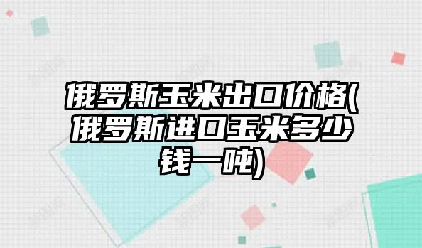 俄羅斯玉米出口價(jià)格(俄羅斯進(jìn)口玉米多少錢(qián)一噸)