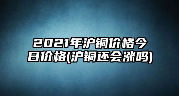 2021年滬銅價(jià)格今日價(jià)格(滬銅還會(huì )漲嗎)