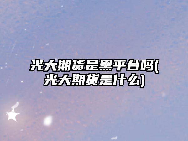 光大期貨是黑平臺嗎(光大期貨是什么)