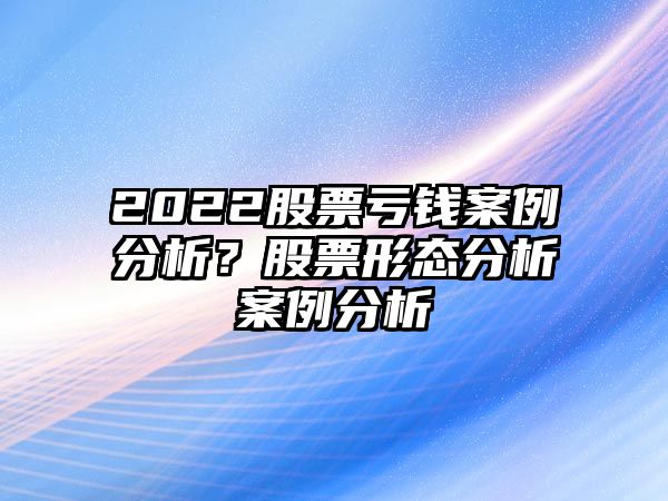 2022股票虧錢(qián)案例分析？股票形態(tài)分析案例分析