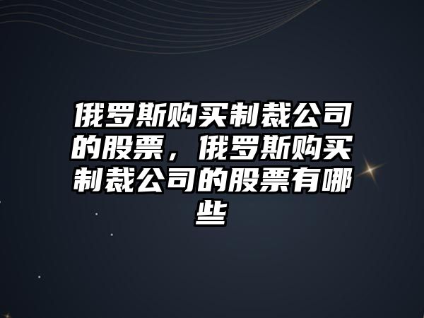 俄羅斯購買(mǎi)制裁公司的股票，俄羅斯購買(mǎi)制裁公司的股票有哪些