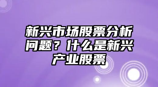 新興市場(chǎng)股票分析問(wèn)題？什么是新興產(chǎn)業(yè)股票