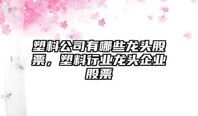 塑料公司有哪些龍頭股票，塑料行業(yè)龍頭企業(yè)股票