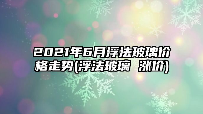 2021年6月浮法玻璃價(jià)格走勢(浮法玻璃 漲價(jià))