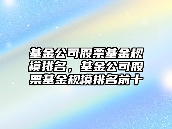 基金公司股票基金規模排名，基金公司股票基金規模排名前十