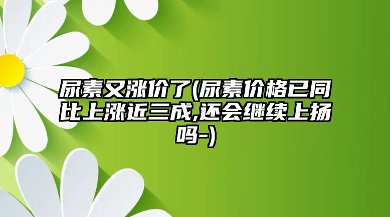 尿素又漲價(jià)了(尿素價(jià)格已同比上漲近三成,還會(huì )繼續上揚嗎-)