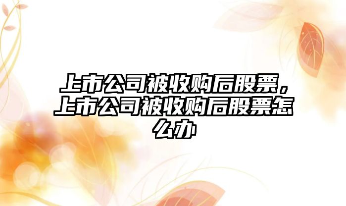 上市公司被收購后股票，上市公司被收購后股票怎么辦