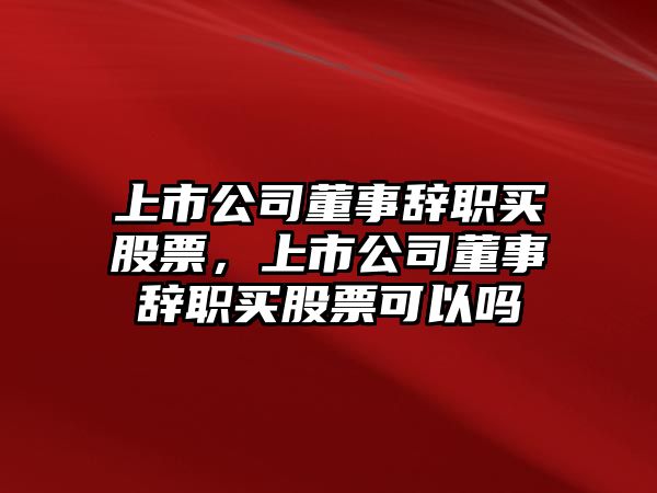 上市公司董事辭職買(mǎi)股票，上市公司董事辭職買(mǎi)股票可以嗎