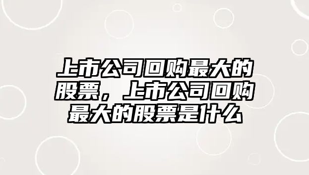 上市公司回購最大的股票，上市公司回購最大的股票是什么