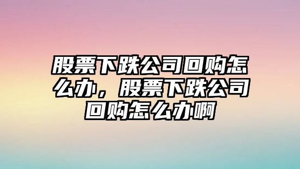 股票下跌公司回購怎么辦，股票下跌公司回購怎么辦啊