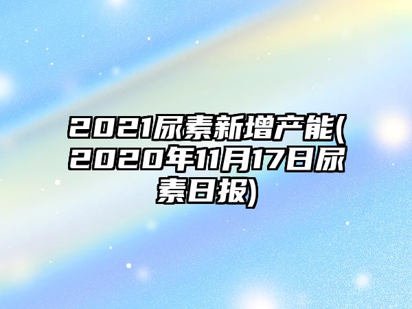 2021尿素新增產(chǎn)能(2020年11月17日尿素日報)