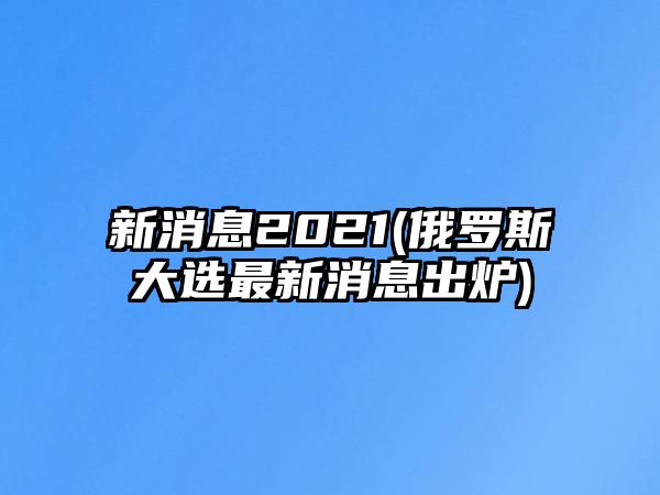 新消息2021(俄羅斯大選最新消息出爐)