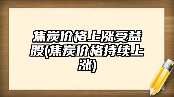 焦炭?jì)r(jià)格上漲受益股(焦炭?jì)r(jià)格持續上漲)