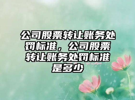 公司股票轉讓賬務(wù)處罰標準，公司股票轉讓賬務(wù)處罰標準是多少