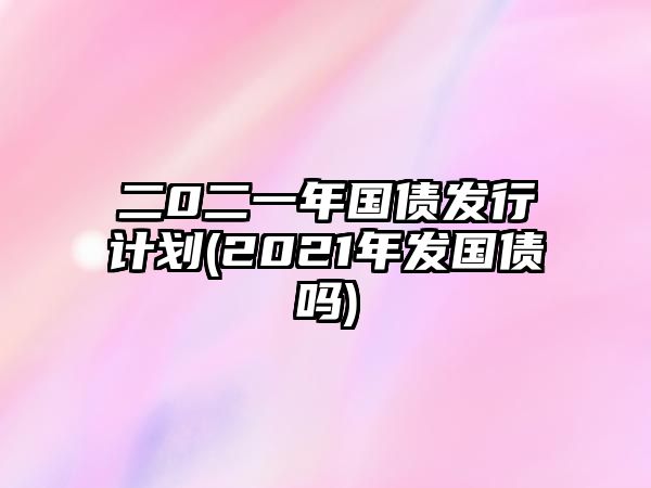 二0二一年國債發(fā)行計劃(2021年發(fā)國債嗎)