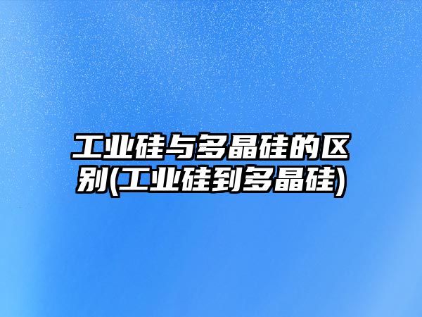 工業(yè)硅與多晶硅的區別(工業(yè)硅到多晶硅)