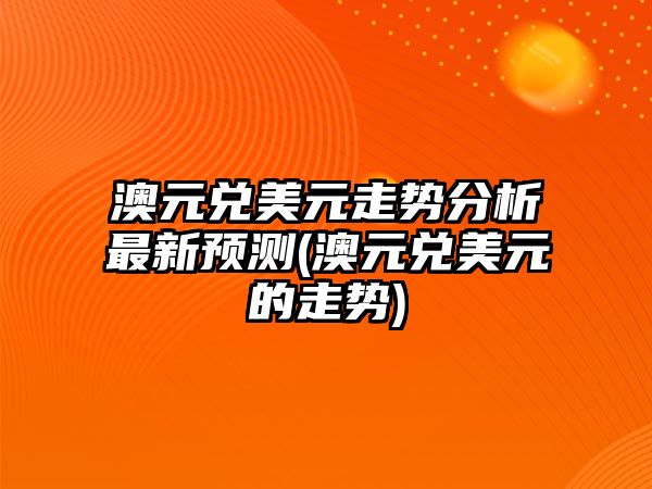 澳元兌美元走勢分析最新預測(澳元兌美元的走勢)