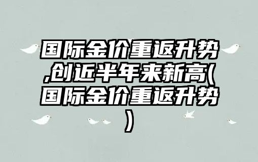 國際金價(jià)重返升勢,創(chuàng  )近半年來(lái)新高(國際金價(jià)重返升勢)