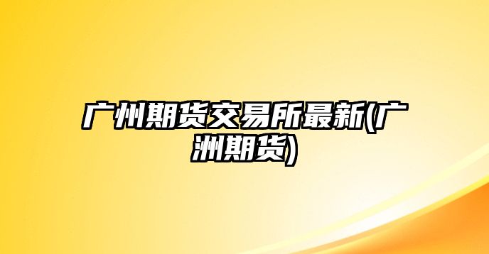 廣州期貨交易所最新(廣洲期貨)