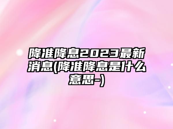 降準降息2023最新消息(降準降息是什么意思-)