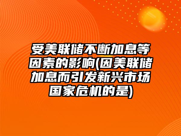 受美聯(lián)儲不斷加息等因素的影響(因美聯(lián)儲加息而引發(fā)新興市場(chǎng)國家危機的是)