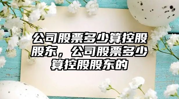 公司股票多少算控股股東，公司股票多少算控股股東的