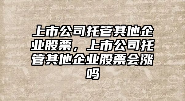 上市公司托管其他企業(yè)股票，上市公司托管其他企業(yè)股票會(huì )漲嗎