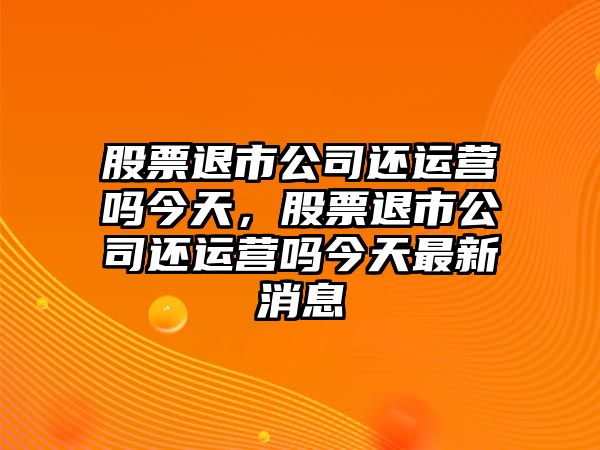 股票退市公司還運營(yíng)嗎今天，股票退市公司還運營(yíng)嗎今天最新消息