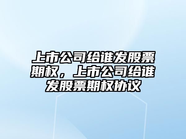 上市公司給誰(shuí)發(fā)股票期權，上市公司給誰(shuí)發(fā)股票期權協(xié)議