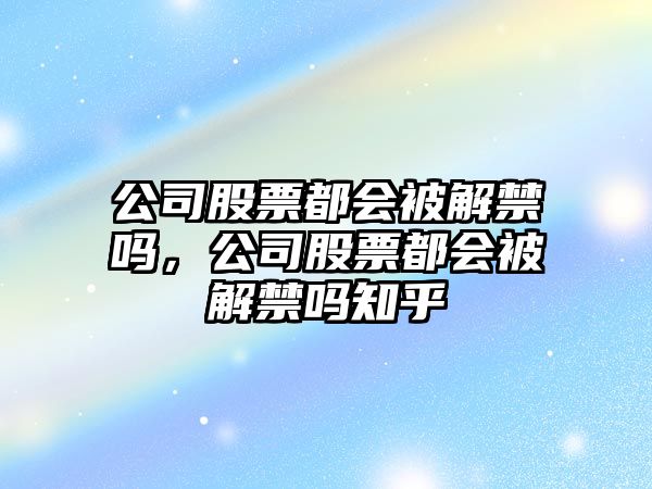 公司股票都會(huì )被解禁嗎，公司股票都會(huì )被解禁嗎知乎