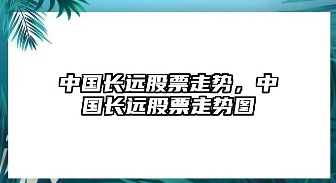 中國長(cháng)遠股票走勢，中國長(cháng)遠股票走勢圖