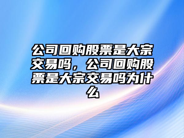 公司回購股票是大宗交易嗎，公司回購股票是大宗交易嗎為什么