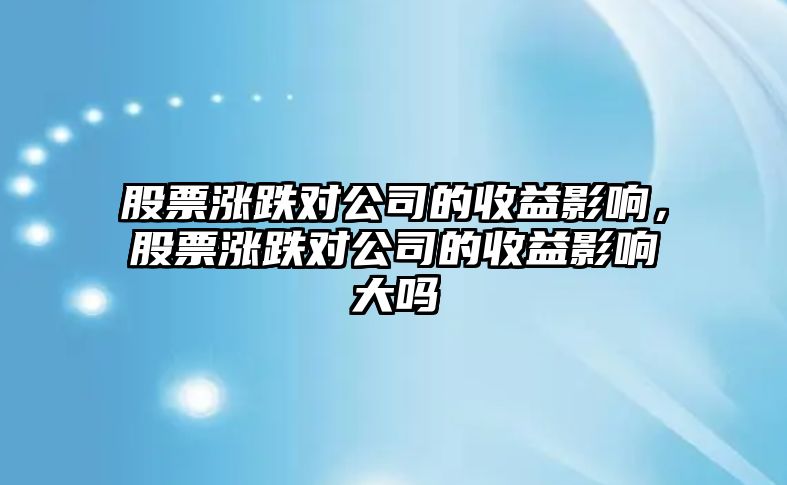 股票漲跌對公司的收益影響，股票漲跌對公司的收益影響大嗎