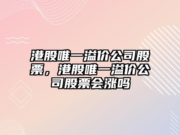 港股唯一溢價(jià)公司股票，港股唯一溢價(jià)公司股票會(huì )漲嗎