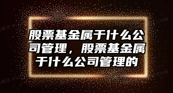 股票基金屬于什么公司管理，股票基金屬于什么公司管理的