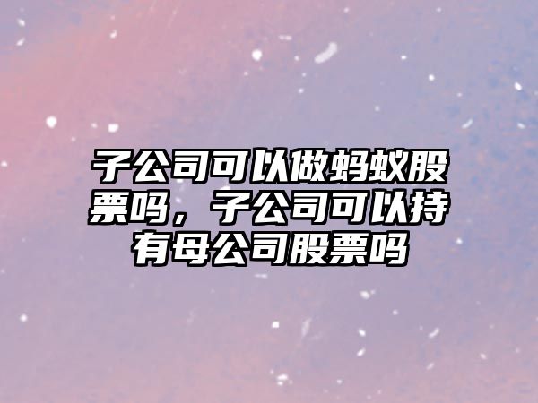 子公司可以做螞蟻股票嗎，子公司可以持有母公司股票嗎