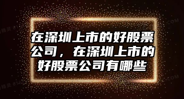 在深圳上市的好股票公司，在深圳上市的好股票公司有哪些