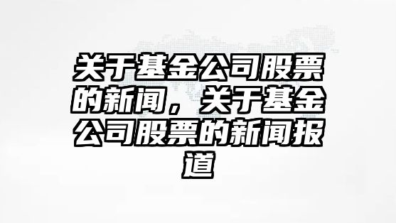 關(guān)于基金公司股票的新聞，關(guān)于基金公司股票的新聞報道